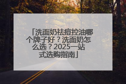 洗面奶祛痘控油哪个牌子好？洗面奶怎么选？2025一站式选购指南