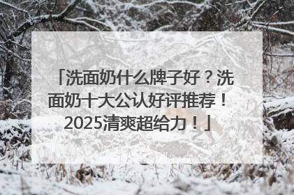 洗面奶什么牌子好？洗面奶十大公认好评推荐！2025清爽超给力！