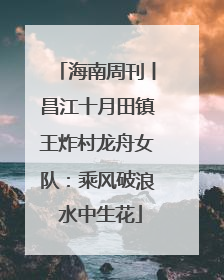 海南周刊丨昌江十月田镇王炸村龙舟女队：乘风破浪 水中生花