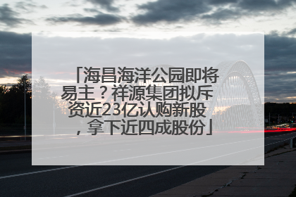 海昌海洋公园即将易主？祥源集团拟斥资近23亿认购新股，拿下近四成股份