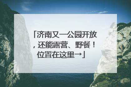 济南又一公园开放，还能露营、野餐！位置在这里→