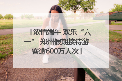 浓情端午 欢乐“六一” 郑州假期接待游客逾600万人次