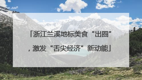 浙江兰溪地标美食“出圈”，激发“舌尖经济”新动能