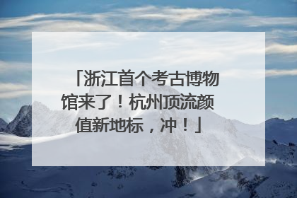 浙江首个考古博物馆来了！杭州顶流颜值新地标，冲！
