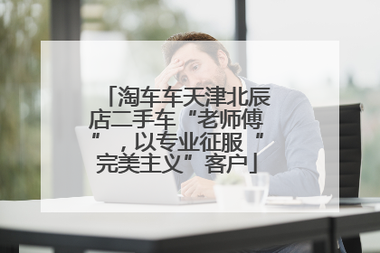 淘车车天津北辰店二手车“老师傅”，以专业征服“完美主义”客户