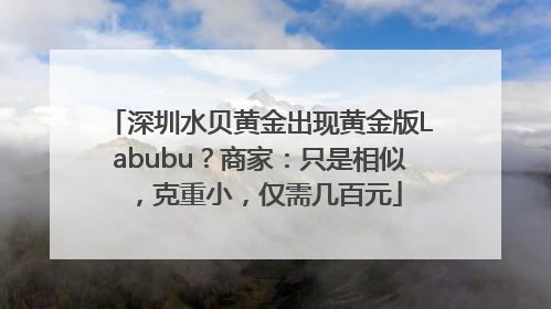 深圳水贝黄金出现黄金版Labubu？商家：只是相似，克重小，仅需几百元
