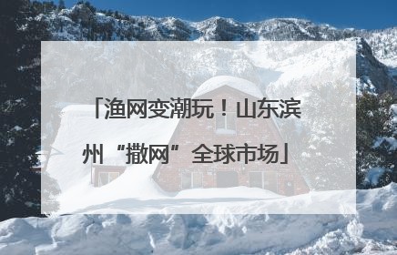 渔网变潮玩！山东滨州“撒网”全球市场