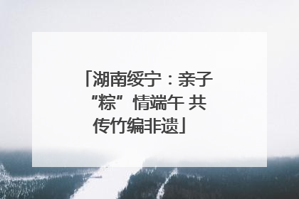 湖南绥宁：亲子“粽”情端午 共传竹编非遗