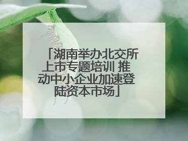 湖南举办北交所上市专题培训 推动中小企业加速登陆资本市场