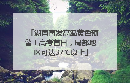 湖南再发高温黄色预警！高考首日，局部地区可达37℃以上