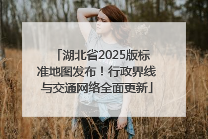 湖北省2025版标准地图发布！行政界线与交通网络全面更新