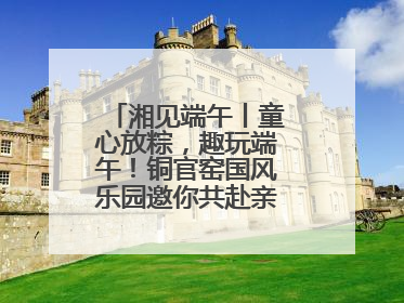 湘见端午丨童心放粽，趣玩端午！铜官窑国风乐园邀你共赴亲子文化盛宴