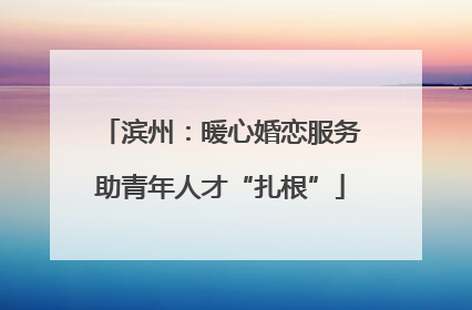 滨州：暖心婚恋服务助青年人才“扎根”