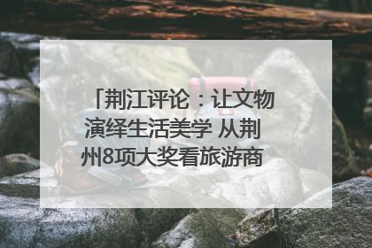 荆江评论：让文物演绎生活美学 从荆州8项大奖看旅游商品3.0时代