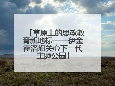 草原上的思政教育新地标——伊金霍洛旗关心下一代主题公园
