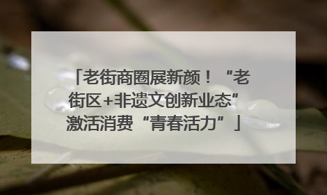 老街商圈展新颜！“老街区+非遗文创新业态”激活消费“青春活力”