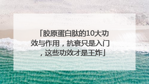 胶原蛋白肽的10大功效与作用，抗衰只是入门，这些功效才是王炸