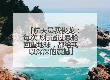航天员费俊龙：每次飞行通过悬舱回望地球，都给我以深深的震撼