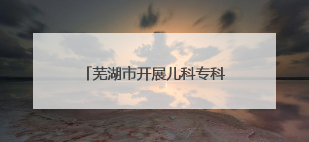 芜湖市开展儿科专科能力提升培训，推动儿科医疗高质量发展