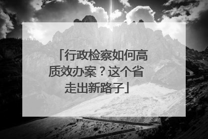 行政检察如何高质效办案？这个省走出新路子