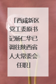 西咸新区党工委原书记杨仁华已调往陕西省人大常委会任职