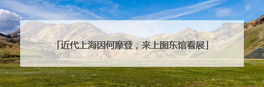 近代上海因何摩登，来上图东馆看展