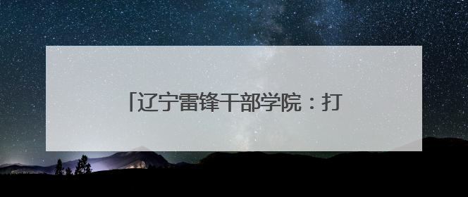 辽宁雷锋干部学院：打造特色研学课程 建设青少年红色文化教育高地