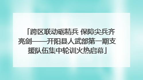 跨区联动砺精兵 保障尖兵齐亮剑——开阳县人武部第一期支援队伍集中轮训火热启幕
