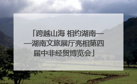 跨越山海 相约湖南——湖南文旅展厅亮相第四届中非经贸博览会