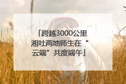 跨越3000公里 湘吐两地师生在“云端”共度端午