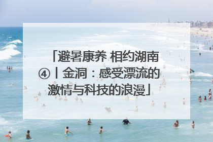 避暑康养 相约湖南④丨金洞：感受漂流的激情与科技的浪漫