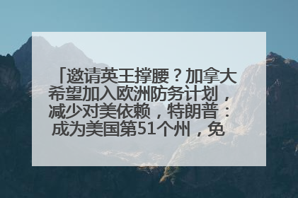 邀请英王撑腰？加拿大希望加入欧洲防务计划，减少对美依赖，特朗普：成为美国第51个州，免费用“金穹”