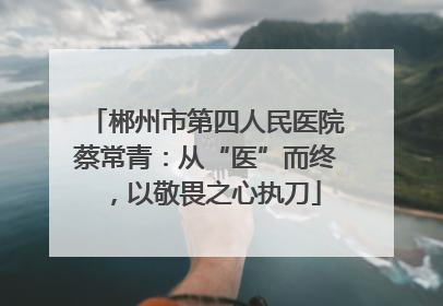 郴州市第四人民医院蔡常青：从“医”而终，以敬畏之心执刀