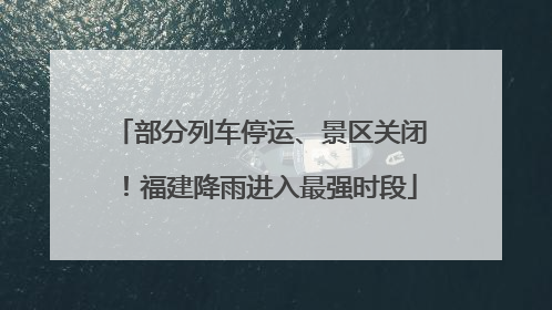 部分列车停运、景区关闭！福建降雨进入最强时段