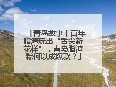青岛故事丨百年脂渣玩出“舌尖新花样”，青岛脂渣粽何以成爆款？