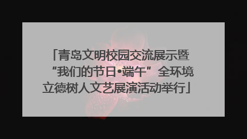 青岛文明校园交流展示暨 “我们的节日•端午”全环境立德树人文艺展演活动举行