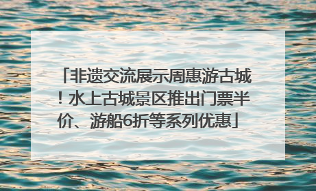 非遗交流展示周惠游古城！水上古城景区推出门票半价、游船6折等系列优惠