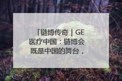 链博传奇｜GE医疗中国：链博会既是中国的舞台，也是世界的橱窗