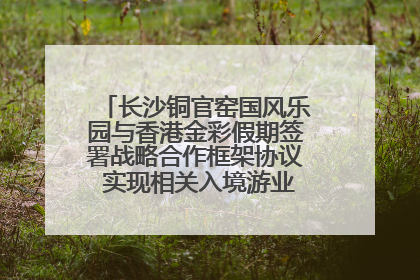 长沙铜官窑国风乐园与香港金彩假期签署战略合作框架协议 实现相关入境游业务增收超亿元