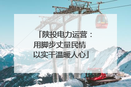 陕投电力运营：用脚步丈量民情 以实干温暖人心