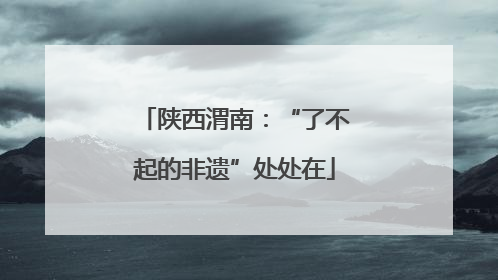 陕西渭南：“了不起的非遗”处处在