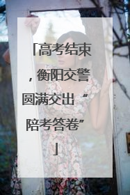 高考结束，衡阳交警圆满交出“陪考答卷”