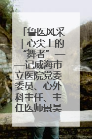 鲁医风采｜心尖上的“舞者”——记威海市立医院党委委员、心外科主任、主任医师景昊