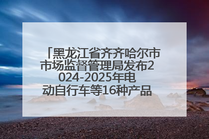 黑龙江省齐齐哈尔市市场监督管理局发布2024-2025年电动自行车等16种产品质量监督抽查情况