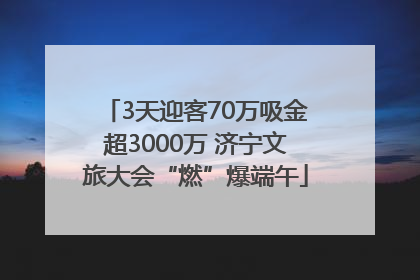 3天迎客70万吸金超3000万 济宁文旅大会“燃”爆端午