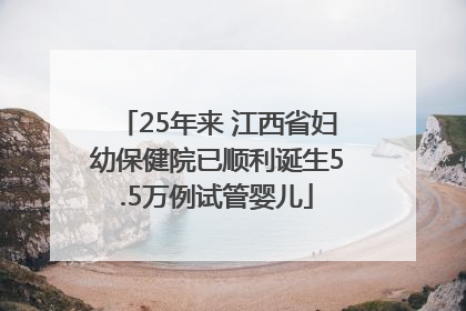 25年来 江西省妇幼保健院已顺利诞生5.5万例试管婴儿