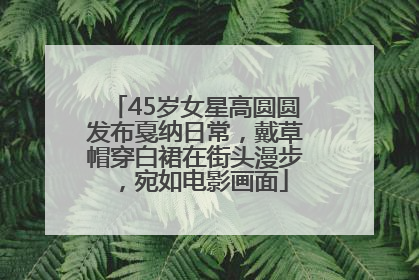 45岁女星高圆圆发布戛纳日常，戴草帽穿白裙在街头漫步，宛如电影画面