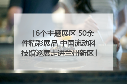 6个主题展区 50余件精彩展品 中国流动科技馆巡展走进兰州新区