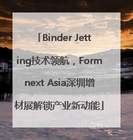 Binder Jetting技术领航，Formnext Asia深圳增材展解锁产业新动能
